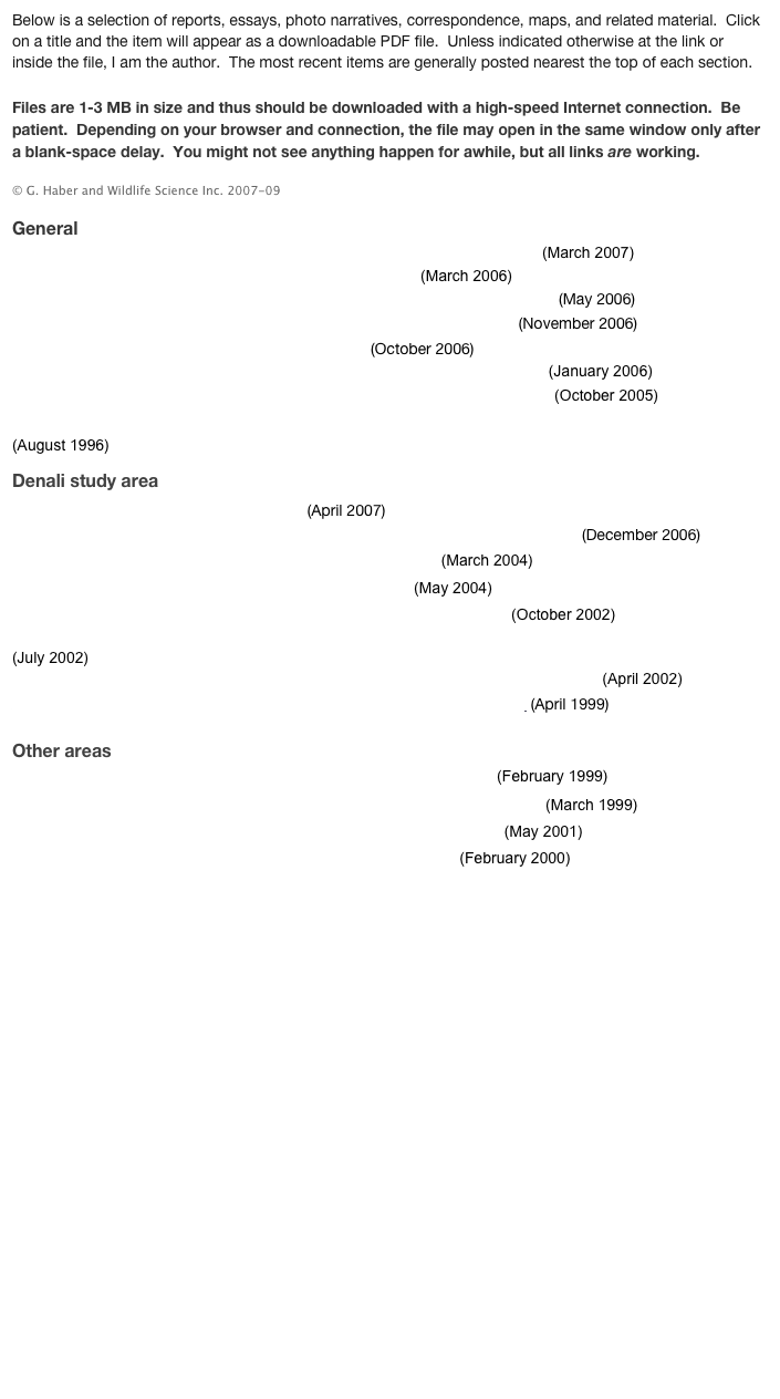 Below is a selection of reports, essays, photo narratives, correspondence, maps, and related material.  Click on a title and the item will appear as a downloadable PDF file.  Unless indicated otherwise at the link or inside the file, I am the author.  The most recent items are generally posted nearest the top of each section.  

Files are 1-3 MB in size and thus should be downloaded with a high-speed Internet connection.  Be patient.  Depending on your browser and connection, the file may open in the same window only after a blank-space delay.  You might not see anything happen for awhile, but all links are working.       

© G. Haber and Wildlife Science Inc. 2007-09      
       
General

Affidavit of G. Haber (lawsuit against Alaska wolf control program).pdf   (March 2007)

The Case Against Wolf and Bear Control In Alaska.pdf  (March 2006)

The Case Against Wolf and Bear Control In Alaska, Supplement No. 1.pdf  (May 2006)

No scientific basis for current wolf control program (op-ed).pdf  (November 2006)
 
Map of formal state wolf-bear control areas.pdf  (October 2006)
Alaska wolf-bear control program: the state’s arguments for control.pdf  (January 2006)

Behavior and Conservation of Wolves In Alaska: research objectives.pdf  (October 2005)

Biological, Conservation, and Ethical Implications of Exploiting and Controlling Wolves.pdf   

(August 1996)  


 
Denali study area
 
Map of Denali wolf study groups.pdf  (April 2007)

Denali Wolves: Social Organization and Implications of Exploitation.pdf  (December 2006) 

Wolf Behavior Around People In Denali National Park.pdf  (March 2004)

Wolves and people in Denali National Park (letter).pdf  (May 2004)

Delineating a Protective Buffer Zone for Eastern Denali Wolves.pdf  (October 2002)

Toklat, Margaret, Sanctuary: The Wolves of Eastern Denali, 2001-02 Responses To Disruption.pdf   

(July 2002)

Reexamination of 2001 Wolf Radio-Collaring Deaths in Denali National Park.pdf  (April 2002)

A Selective View of Wolf Ecology (review of The Wolves of Denali).pdf  (April 1999)






Other areas

Biological Problems With (1997-2001) Fortymile Wolf Control.pdf  (February 1999)

Agency misconduct during 1997-2001 Fortymile wolf control (letter).pdf  (March 1999)




Moose Abundance and Moose Hunting in the McGrath Region.pdf  (May 2001)



 
Moose Hunting and Wolf Control in the McGrath Region.pdf  (February 2000)





















































 











